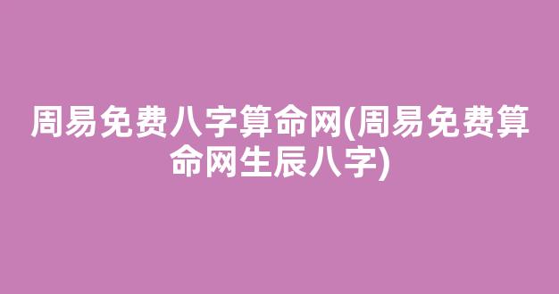 周易免费八字算命网(周易免费算命网生辰八字)