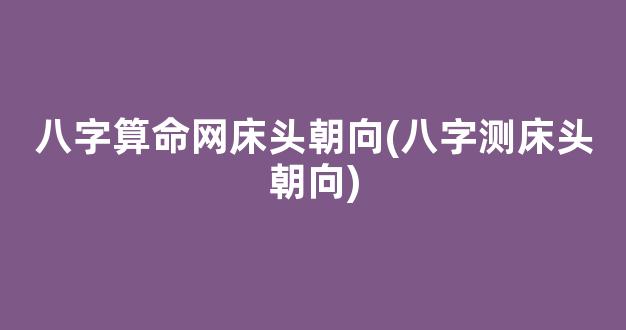 八字算命网床头朝向(八字测床头朝向)