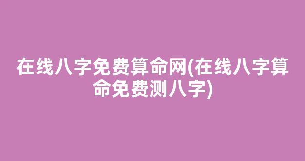 在线八字免费算命网(在线八字算命免费测八字)