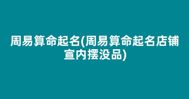 周易算命起名(周易算命起名店铺宣内摆没品)