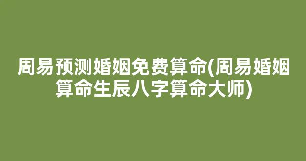 周易预测婚姻免费算命(周易婚姻算命生辰八字算命大师)